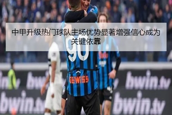 中甲升级热门球队主场优势显著增强信心成为关键依靠